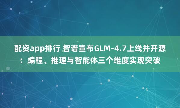 配资app排行 智谱宣布GLM-4.7上线并开源：编程、推理与智能体三个维度实现突破