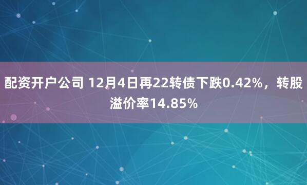 配资开户公司 12月4日再22转债下跌0.42%，转股溢价率14.85%