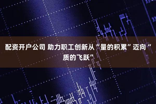 配资开户公司 助力职工创新从“量的积累”迈向“质的飞跃”