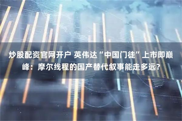 炒股配资官网开户 英伟达“中国门徒”上市即巅峰：摩尔线程的国产替代叙事能走多远？