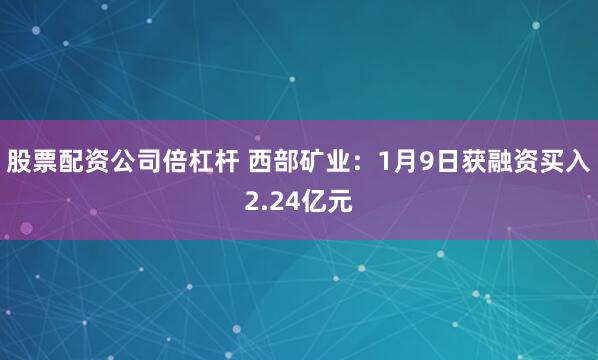 股票配资公司倍杠杆 西部矿业：1月9日获融资买入2.24亿元
