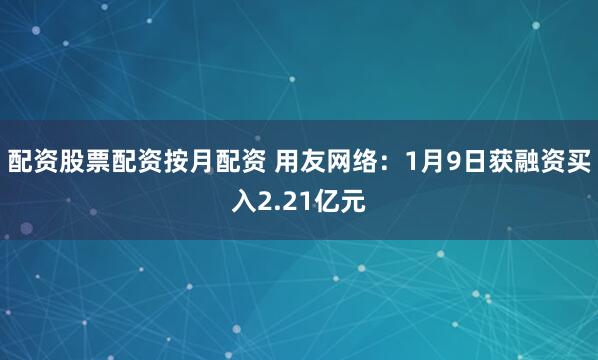 配资股票配资按月配资 用友网络：1月9日获融资买入2.21亿元