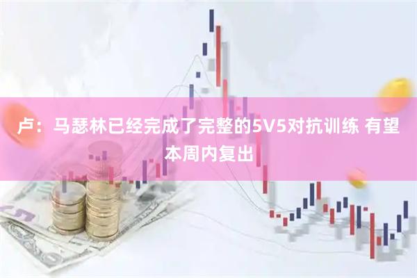 卢：马瑟林已经完成了完整的5V5对抗训练 有望本周内复出