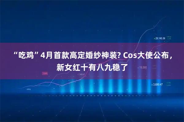 “吃鸡”4月首款高定婚纱神装? Cos大使公布，新女红十有八九稳了