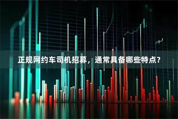 正规网约车司机招募，通常具备哪些特点？