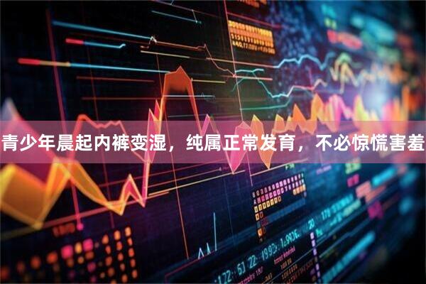 青少年晨起内裤变湿，纯属正常发育，不必惊慌害羞