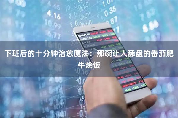 下班后的十分钟治愈魔法：那碗让人舔盘的番茄肥牛烩饭
