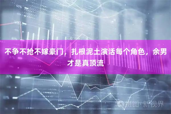 不争不抢不嫁豪门，扎根泥土演活每个角色，余男才是真顶流