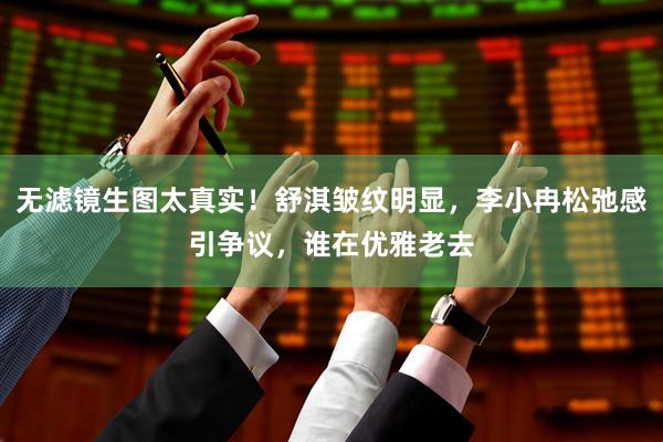 无滤镜生图太真实！舒淇皱纹明显，李小冉松弛感引争议，谁在优雅老去