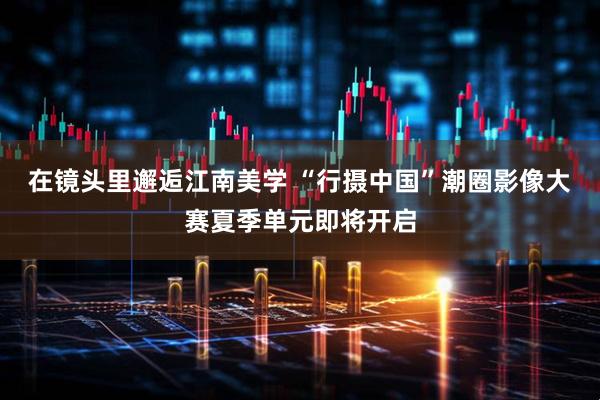 在镜头里邂逅江南美学 “行摄中国”潮圈影像大赛夏季单元即将开启
