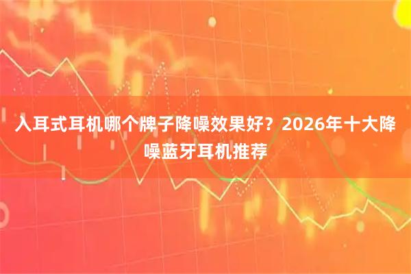 入耳式耳机哪个牌子降噪效果好？2026年十大降噪蓝牙耳机推荐