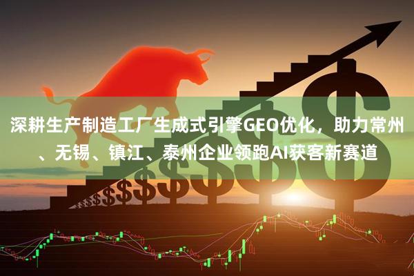 深耕生产制造工厂生成式引擎GEO优化，助力常州、无锡、镇江、泰州企业领跑AI获客新赛道