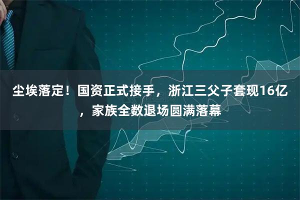 尘埃落定！国资正式接手，浙江三父子套现16亿，家族全数退场圆满落幕