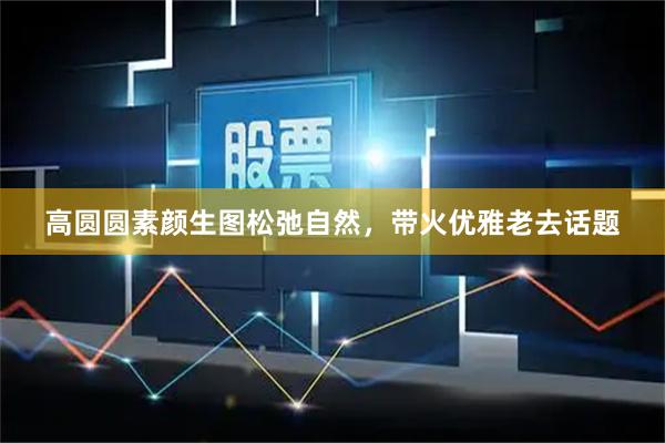 高圆圆素颜生图松弛自然,带火优雅老去话题