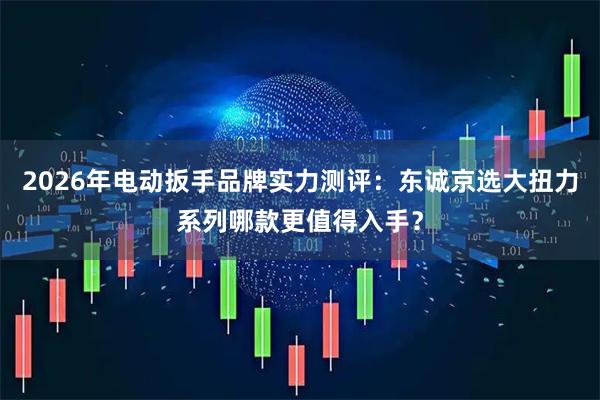 2026年电动扳手品牌实力测评：东诚京选大扭力系列哪款更值得入手？