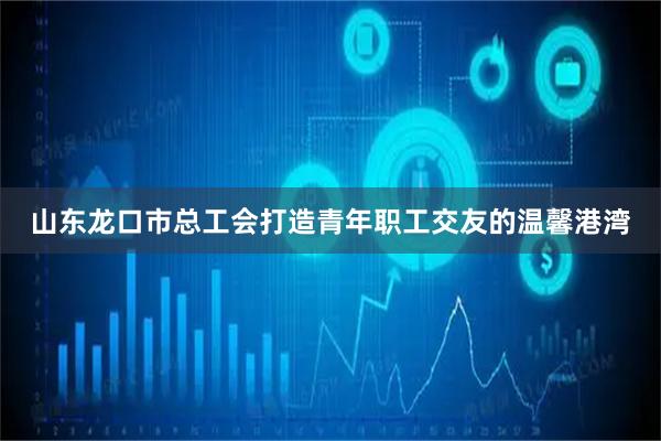 山东龙口市总工会打造青年职工交友的温馨港湾