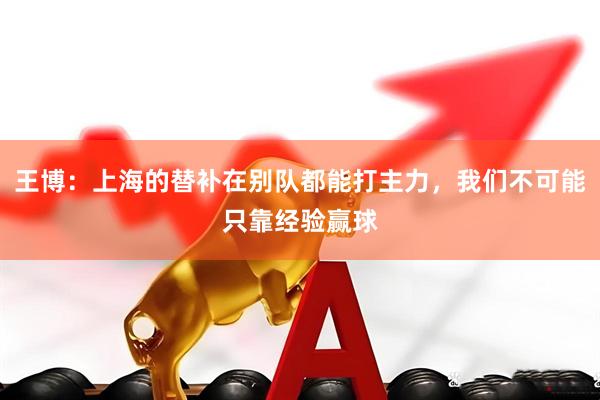 王博：上海的替补在别队都能打主力，我们不可能只靠经验赢球