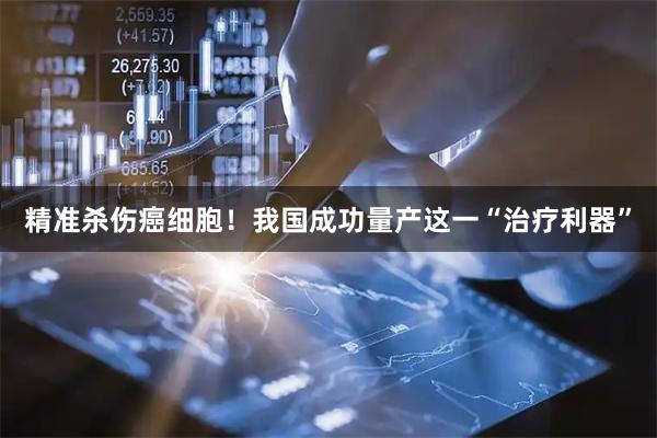 精准杀伤癌细胞！我国成功量产这一“治疗利器”