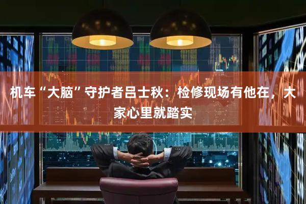 机车“大脑”守护者吕士秋：检修现场有他在，大家心里就踏实