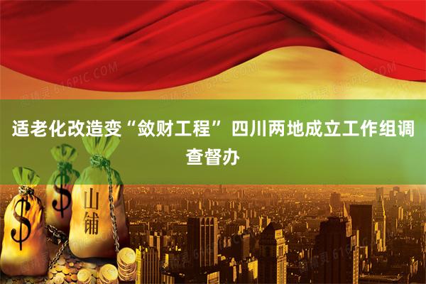 适老化改造变“敛财工程” 四川两地成立工作组调查督办