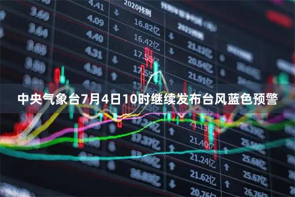 中央气象台7月4日10时继续发布台风蓝色预警