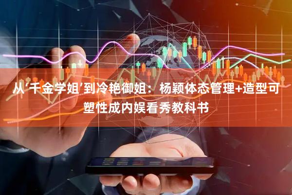 从‘千金学姐’到冷艳御姐:杨颖体态管理+造型可塑性成内娱看秀教科书