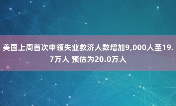 美国上周首次申领失业救济人数增加9,000人至19.7万人 预估为20.0万人